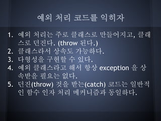 예외 처리 코드를 익히자

1. 예외 처리는 주로 클래스로 만들어지고, 클래
   스로 던진다. (throw 된다.)
2. 클래스라서 상속도 가능하다.
3. 다형성을 구현할 수 있다.
4. 예외 클래스라고 해서 항상 exception 을 상
   속받을 필요는 없다.
5. 던진(throw) 것을 받는(catch) 코드는 일반적
   인 함수 인자 처리 메커니즘과 동일하다.
 