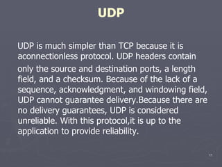 UDP UDP is much simpler than TCP because it is aconnectionless protocol. UDP headers contain only the source and destination ports, a length field, and a checksum. Because of the lack of a sequence, acknowledgment, and windowing field, UDP cannot guarantee delivery.Because there are no delivery guarantees, UDP is considered unreliable. With this protocol,it is up to the application to provide reliability.  