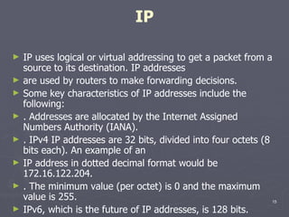 IP IP uses logical or virtual addressing to get a packet from a source to its destination. IP addresses are used by routers to make forwarding decisions. Some key characteristics of IP addresses include the following: . Addresses are allocated by the Internet Assigned Numbers Authority (IANA). . IPv4 IP addresses are 32 bits, divided into four octets (8 bits each). An example of an IP address in dotted decimal format would be 172.16.122.204. . The minimum value (per octet) is 0 and the maximum value is 255. IPv6, which is the future of IP addresses, is 128 bits. 