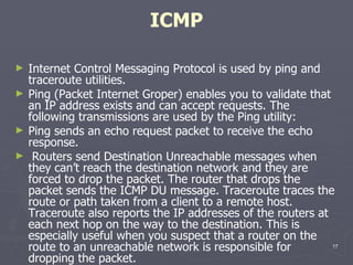 ICMP Internet Control Messaging Protocol is used by ping and traceroute utilities. Ping (Packet Internet Groper) enables you to validate that an IP address exists and can accept requests. The following transmissions are used by the Ping utility:  Ping sends an echo request packet to receive the echo response.  Routers send Destination Unreachable messages when they can’t reach the destination network and they are forced to drop the packet. The router that drops the packet sends the ICMP DU message. Traceroute traces the route or path taken from a client to a remote host. Traceroute also reports the IP addresses of the routers at each next hop on the way to the destination. This is especially useful when you suspect that a router on the route to an unreachable network is responsible for dropping the packet. 