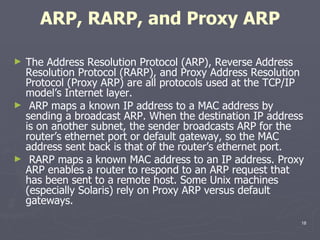 ARP, RARP, and Proxy ARP The Address Resolution Protocol (ARP), Reverse Address Resolution Protocol (RARP), and Proxy Address Resolution Protocol (Proxy ARP) are all protocols used at the TCP/IP model’s Internet layer. ARP maps a known IP address to a MAC address by sending a broadcast ARP. When the destination IP address is on another subnet, the sender broadcasts ARP for the router’s ethernet port or default gateway, so the MAC address sent back is that of the router’s ethernet port. RARP maps a known MAC address to an IP address. Proxy ARP enables a router to respond to an ARP request that has been sent to a remote host. Some Unix machines (especially Solaris) rely on Proxy ARP versus default gateways. 