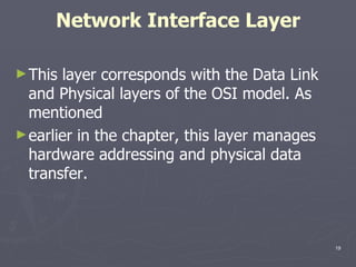 Network Interface Layer This layer corresponds with the Data Link and Physical layers of the OSI model. As mentioned earlier in the chapter, this layer manages hardware addressing and physical data transfer. 