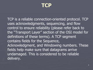 TCP TCP is a reliable connection-oriented protocol. TCP uses acknowledgments, sequencing, and flow control to ensure reliability (please refer back to the “Transport Layer” section of the OSI model for definitions of these terms). A TCP segment contains fields for the Sequence, Acknowledgment, and Windowing numbers. These fields help make sure that datagrams arrive undamaged. This is considered to be reliable delivery. 