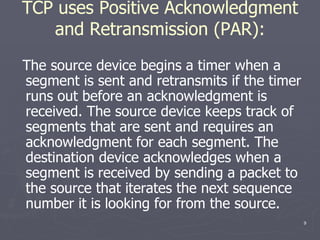 TCP uses Positive Acknowledgment and Retransmission (PAR): The source device begins a timer when a segment is sent and retransmits if the timer runs out before an acknowledgment is received. The source device keeps track of segments that are sent and requires an acknowledgment for each segment. The destination device acknowledges when a segment is received by sending a packet to the source that iterates the next sequence number it is looking for from the source. 