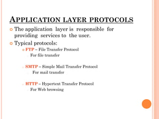 APPLICATION LAYER PROTOCOLS
 The application layer is responsible for
providing services to the user.
 Typical protocols:
 FTP – File Transfer Protocol
o For file transfer
o SMTP – Simple Mail Transfer Protocol
o For mail transfer
o HTTP – Hypertext Transfer Protocol
o For Web browsing
 