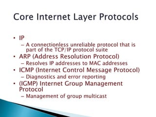 • IP
– A connectionless unreliable protocol that is
part of the TCP/IP protocol suite
• ARP (Address Resolution Protocol)
– Resolves IP addresses to MAC addresses
• ICMP (Internet Control Message Protocol)
– Diagnostics and error reporting
• (IGMP) Internet Group Management
Protocol
– Management of group multicast
 