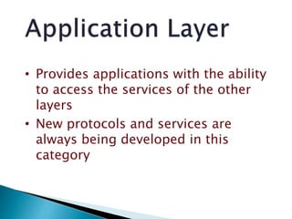 • Provides applications with the ability
to access the services of the other
layers
• New protocols and services are
always being developed in this
category
 