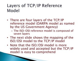 • There are four layers of the TCP/IP
reference model (DARPA model as named
by the US Government Agency)
– The ISO-OSI reference model is composed of
seven layers
• The next slide shows the mapping of the
ISO/OSI model to the TCP/IP model
• Note that the ISO/OSI model is more
widely used and accepted but the TCP/IP
model is easy to comprehend
 