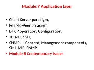 Module:7 Application layer
• Client-Server paradigm,
• Peer-to-Peer paradigm,
• DHCP operation, Configuration,
• TELNET, SSH,
• SNMP — Concept, Management components,
SMI, MIB, SNMP.
• Module:8 Contemporary Issues
 