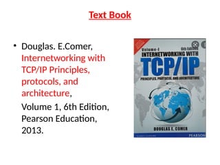 Text Book
• Douglas. E.Comer,
Internetworking with
TCP/IP Principles,
protocols, and
architecture,
Volume 1, 6th Edition,
Pearson Education,
2013.
 