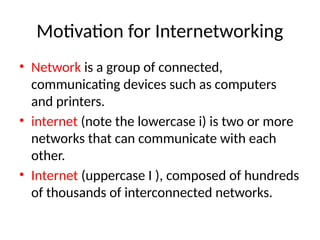 Motivation for Internetworking
• Network is a group of connected,
communicating devices such as computers
and printers.
• internet (note the lowercase i) is two or more
networks that can communicate with each
other.
• Internet (uppercase I ), composed of hundreds
of thousands of interconnected networks.
 