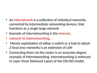 • An internetwork is a collection of individual networks,
connected by intermediate networking devices, that
functions as a single large network.
• Example of internetworking is the Internet.
• network Vs Internetworking.
• Merely exploitation of either a switch or a hub to attach
2 local area networks is an extension of LAN
• Connecting them via the router is an associate degree
example of Internetworking. Internetworking is enforced
in Layer three (Network Layer) of the OSI-ISO model.
 