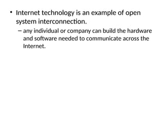 • Internet technology is an example of open
system interconnection.
– any individual or company can build the hardware
and software needed to communicate across the
Internet.
 