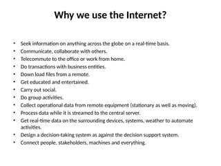 Why we use the Internet?
• Seek information on anything across the globe on a real-time basis.
• Communicate, collaborate with others.
• Telecommute to the office or work from home.
• Do transactions with business entities.
• Down load files from a remote.
• Get educated and entertained.
• Carry out social.
• Do group activities.
• Collect operational data from remote equipment (stationary as well as moving).
• Process data while it is streamed to the central server.
• Get real-time data on the surrounding devices, systems, weather to automate
activities.
• Design a decision-taking system as against the decision support system.
• Connect people, stakeholders, machines and everything.
 