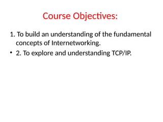 Course Objectives:
1. To build an understanding of the fundamental
concepts of Internetworking.
• 2. To explore and understanding TCP/IP.
 
