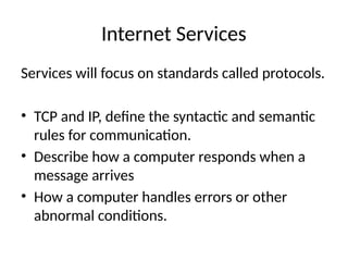 Internet Services
Services will focus on standards called protocols.
• TCP and IP, define the syntactic and semantic
rules for communication.
• Describe how a computer responds when a
message arrives
• How a computer handles errors or other
abnormal conditions.
 