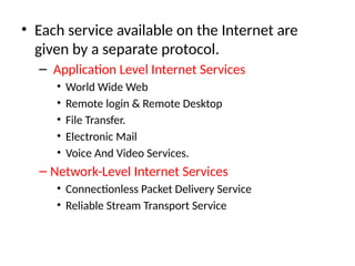 • Each service available on the Internet are
given by a separate protocol.
– Application Level Internet Services
• World Wide Web
• Remote login & Remote Desktop
• File Transfer.
• Electronic Mail
• Voice And Video Services.
– Network-Level Internet Services
• Connectionless Packet Delivery Service
• Reliable Stream Transport Service
 