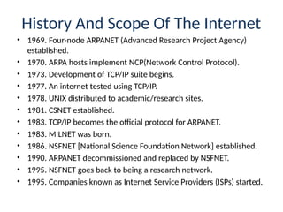 History And Scope Of The Internet
• 1969. Four-node ARPANET (Advanced Research Project Agency)
established.
• 1970. ARPA hosts implement NCP(Network Control Protocol).
• 1973. Development of TCP/IP suite begins.
• 1977. An internet tested using TCP/IP.
• 1978. UNIX distributed to academic/research sites.
• 1981. CSNET established.
• 1983. TCP/IP becomes the official protocol for ARPANET.
• 1983. MILNET was born.
• 1986. NSFNET [National Science Foundation Network] established.
• 1990. ARPANET decommissioned and replaced by NSFNET.
• 1995. NSFNET goes back to being a research network.
• 1995. Companies known as Internet Service Providers (ISPs) started.
 