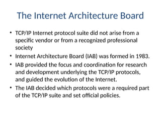 The Internet Architecture Board
• TCP/IP Internet protocol suite did not arise from a
specific vendor or from a recognized professional
society
• Internet Architecture Board (IAB) was formed in 1983.
• IAB provided the focus and coordination for research
and development underlying the TCP/IP protocols,
and guided the evolution of the Internet.
• The IAB decided which protocols were a required part
of the TCP/IP suite and set official policies.
 