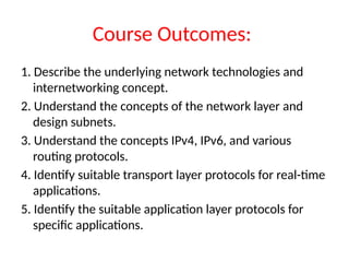 Course Outcomes:
1. Describe the underlying network technologies and
internetworking concept.
2. Understand the concepts of the network layer and
design subnets.
3. Understand the concepts IPv4, IPv6, and various
routing protocols.
4. Identify suitable transport layer protocols for real-time
applications.
5. Identify the suitable application layer protocols for
specific applications.
 