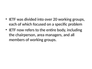 • IETF was divided into over 20 working groups,
each of which focused on a specific problem
• IETF now refers to the entire body, including
the chairperson, area managers, and all
members of working groups.
 