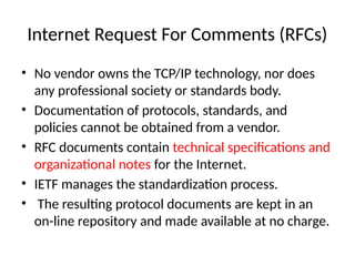 Internet Request For Comments (RFCs)
• No vendor owns the TCP/IP technology, nor does
any professional society or standards body.
• Documentation of protocols, standards, and
policies cannot be obtained from a vendor.
• RFC documents contain technical specifications and
organizational notes for the Internet.
• IETF manages the standardization process.
• The resulting protocol documents are kept in an
on-line repository and made available at no charge.
 