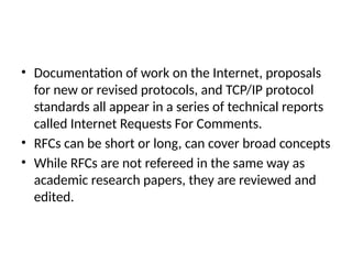 • Documentation of work on the Internet, proposals
for new or revised protocols, and TCP/IP protocol
standards all appear in a series of technical reports
called Internet Requests For Comments.
• RFCs can be short or long, can cover broad concepts
• While RFCs are not refereed in the same way as
academic research papers, they are reviewed and
edited.
 