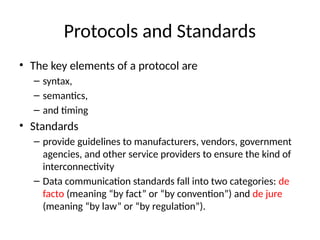 Protocols and Standards
• The key elements of a protocol are
– syntax,
– semantics,
– and timing
• Standards
– provide guidelines to manufacturers, vendors, government
agencies, and other service providers to ensure the kind of
interconnectivity
– Data communication standards fall into two categories: de
facto (meaning “by fact” or “by convention”) and de jure
(meaning “by law” or “by regulation”).
 