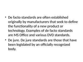 • De facto standards are often established
originally by manufacturers that seek to define
the functionality of a new product or
technology. Examples of de facto standards
are MS Office and various DVD standards.
• De jure. De jure standards are those that have
been legislated by an officially recognized
body.
 