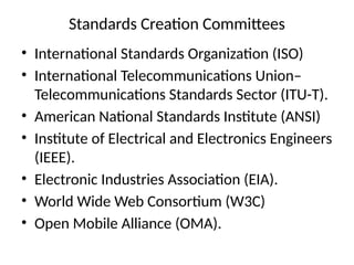 Standards Creation Committees
• International Standards Organization (ISO)
• International Telecommunications Union–
Telecommunications Standards Sector (ITU-T).
• American National Standards Institute (ANSI)
• Institute of Electrical and Electronics Engineers
(IEEE).
• Electronic Industries Association (EIA).
• World Wide Web Consortium (W3C)
• Open Mobile Alliance (OMA).
 
