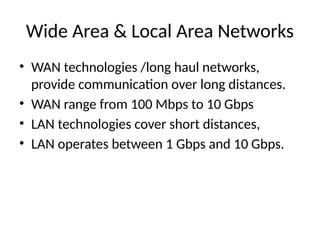 Wide Area & Local Area Networks
• WAN technologies /long haul networks,
provide communication over long distances.
• WAN range from 100 Mbps to 10 Gbps
• LAN technologies cover short distances,
• LAN operates between 1 Gbps and 10 Gbps.
 