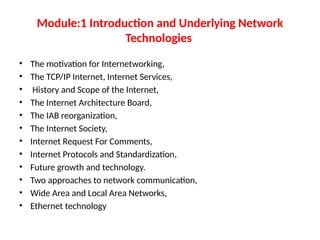 Module:1 Introduction and Underlying Network
Technologies
• The motivation for Internetworking,
• The TCP/IP Internet, Internet Services,
• History and Scope of the Internet,
• The Internet Architecture Board,
• The IAB reorganization,
• The Internet Society,
• Internet Request For Comments,
• Internet Protocols and Standardization,
• Future growth and technology.
• Two approaches to network communication,
• Wide Area and Local Area Networks,
• Ethernet technology
 