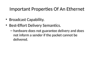 Important Properties Of An Ethernet
• Broadcast Capability.
• Best-Effort Delivery Semantics.
– hardware does not guarantee delivery and does
not inform a sender if the packet cannot be
delivered.
 