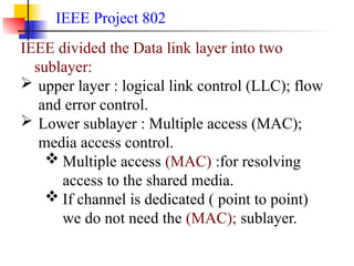 IEEE Project 802
IEEE divided the Data link layer into two
sublayer:
 upper layer : logical link control (LLC); flow
and error control.
 Lower sublayer : Multiple access (MAC);
media access control.
 Multiple access (MAC) :for resolving
access to the shared media.
 If channel is dedicated ( point to point)
we do not need the (MAC); sublayer.
 