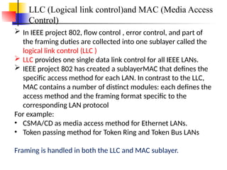 LLC (Logical link control)and MAC (Media Access
Control)
 In IEEE project 802, flow control , error control, and part of
the framing duties are collected into one sublayer called the
logical link control (LLC )
 LLC provides one single data link control for all IEEE LANs.
 IEEE project 802 has created a sublayerMAC that defines the
specific access method for each LAN. In contrast to the LLC,
MAC contains a number of distinct modules: each defines the
access method and the framing format specific to the
corresponding LAN protocol
For example:
• CSMA/CD as media access method for Ethernet LANs.
• Token passing method for Token Ring and Token Bus LANs
Framing is handled in both the LLC and MAC sublayer.
 