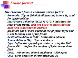 Frame format
The Ethernet frame contains seven fields:
• Preamble: 7bytes (56 bits); Alternating 0s and 1s, used
for synchronizing
• Start Frame Delimiter (SFD): 10101011 indicates the
start of the frame. Last two bits (11) alerts that the
next field is destination address.
• preamble and SFD are added at the physical layer and
is not formally part of the frame
• Destination Address (DA): Destination address
• Source Address (SA): Source Address
• Type: Define the upper-layer protocol using the MAC
frame. OR define the number of bytes in the data
filed.
• Data: minumum: 46 and maximum : 1500 bytes
• CRC: error detection information:CRC-32
 