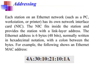 Addressing
Each station on an Ethernet network (such as a PC,
workstation, or printer) has its own network interface
card (NIC). The NIC fits inside the station and
provides the station with a link-layer address. The
Ethernet address is 6 bytes (48 bits), normally written
in hexadecimal notation, with a colon between the
bytes. For example, the following shows an Ethernet
MAC address:
 
