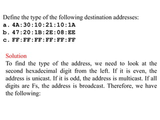 Define the type of the following destination addresses:
a. 4A:30:10:21:10:1A
b. 47:20:1B:2E:08:EE
c. FF:FF:FF:FF:FF:FF
Solution
To find the type of the address, we need to look at the
second hexadecimal digit from the left. If it is even, the
address is unicast. If it is odd, the address is multicast. If all
digits are Fs, the address is broadcast. Therefore, we have
the following:
 