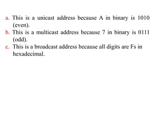 a. This is a unicast address because A in binary is 1010
(even).
b. This is a multicast address because 7 in binary is 0111
(odd).
c. This is a broadcast address because all digits are Fs in
hexadecimal.
 