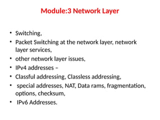 Module:3 Network Layer
• Switching,
• Packet Switching at the network layer, network
layer services,
• other network layer issues,
• IPv4 addresses –
• Classful addressing, Classless addressing,
• special addresses, NAT, Data rams, fragmentation,
options, checksum,
• IPv6 Addresses.
 