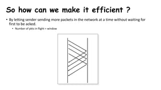 • By letting sender sending more packets in the network at a time without waiting for
first to be acked.
• Number of pkts in flight = window
So how can we make it efficient ?
 