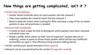 • Sender Side Complexity:
• Sender needs to decide when to inject packets into the network ?
• How many packets do I need to inject into the network ?
• Need to keep the timers when waiting for ACKs and keep a copy of the un-acked
packets in case retransmission is needed.
• Receiver Side Complexity:
• It needs to have a logic for ACK to distinguish which packets have been received
and which have not.
• Needs a buffer which allows to hold “out-of-sequence” packets (due to re-
ordering), unless it wants to throw those packets which will be very inefficient
(remember our goal ?, that efficiency thing we were talking about)
• Sender and Receiver speed mismatch (Flow control)
• Network can be overwhelmed by the sender (Congestion control)
Now things are getting complicated, isn’t it ?
 