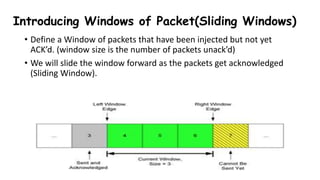 Introducing Windows of Packet(Sliding Windows)
• Define a Window of packets that have been injected but not yet
ACK’d. (window size is the number of packets unack’d)
• We will slide the window forward as the packets get acknowledged
(Sliding Window).
 