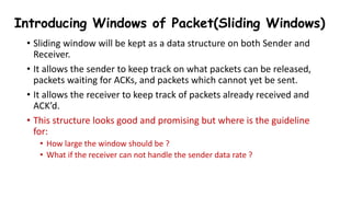 • Sliding window will be kept as a data structure on both Sender and
Receiver.
• It allows the sender to keep track on what packets can be released,
packets waiting for ACKs, and packets which cannot yet be sent.
• It allows the receiver to keep track of packets already received and
ACK’d.
• This structure looks good and promising but where is the guideline
for:
• How large the window should be ?
• What if the receiver can not handle the sender data rate ?
Introducing Windows of Packet(Sliding Windows)
 