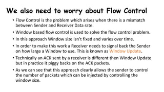 We also need to worry about Flow Control
• Flow Control is the problem which arises when there is a mismatch
between Sender and Receiver Data rate.
• Window based flow control is used to solve the flow control problem.
• In this approach Window size isn’t fixed and varies over time.
• In order to make this work a Receiver needs to signal back the Sender
on how large a Window to use. This is known as Window Update.
• Technically an ACK sent by a receiver is different then Window Update
but in practice it piggy backs on the ACK packets.
• As we can see that this approach clearly allows the sender to control
the number of packets which can be injected by controlling the
window size.
 