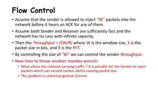 Flow Control
• Assume that the sender is allowed to inject “W” packets into the
network before it hears an ACK for any of them.
• Assume both Sender and Receiver are sufficiently fast and the
network has no Loss with infinite capacity.
• Then the Throughput = (SW/R) where W is the window size, S is the
packet size in bits, and R is the RTT.
• By controlling the size of “W” we can control the sender throughput.
• Now time to throw another monkey wrench:
• What about the network carrying traffic ? It is possible for the Sender to inject
packets which can exceed routers ability causing packet loss.
• This problem is called Congestion Control
 