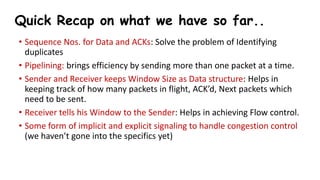 Quick Recap on what we have so far..
• Sequence Nos. for Data and ACKs: Solve the problem of Identifying
duplicates
• Pipelining: brings efficiency by sending more than one packet at a time.
• Sender and Receiver keeps Window Size as Data structure: Helps in
keeping track of how many packets in flight, ACK’d, Next packets which
need to be sent.
• Receiver tells his Window to the Sender: Helps in achieving Flow control.
• Some form of implicit and explicit signaling to handle congestion control
(we haven’t gone into the specifics yet)
 