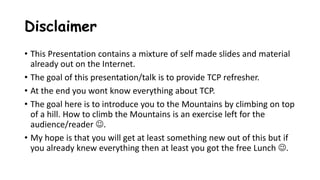 Disclaimer
• This Presentation contains a mixture of self made slides and material
already out on the Internet.
• The goal of this presentation/talk is to provide TCP refresher.
• At the end you wont know everything about TCP.
• The goal here is to introduce you to the Mountains by climbing on top
of a hill. How to climb the Mountains is an exercise left for the
audience/reader .
• My hope is that you will get at least something new out of this but if
you already knew everything then at least you got the free Lunch .
 