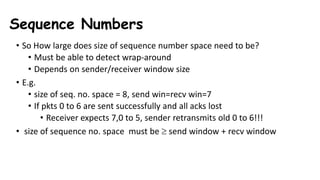 Sequence Numbers
• So How large does size of sequence number space need to be?
• Must be able to detect wrap-around
• Depends on sender/receiver window size
• E.g.
• size of seq. no. space = 8, send win=recv win=7
• If pkts 0 to 6 are sent successfully and all acks lost
• Receiver expects 7,0 to 5, sender retransmits old 0 to 6!!!
• size of sequence no. space must be  send window + recv window
 