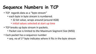• TCP regards data as a “byte-stream”
• each byte in byte stream is numbered.
• 32 bit value, wraps around (around 4GB)
• initial values selected at start up time
• TCP breaks up byte stream in packets.
• Packet size is limited to the Maximum Segment Size (MSS)
• Each packet has a sequence number
• seq. no of 1st byte indicates where it fits in the byte stream
Sequence Numbers in TCP
 